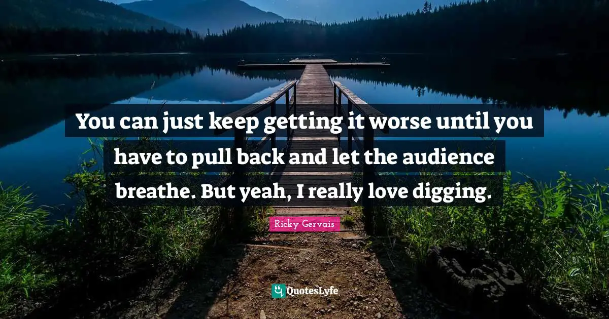 You can just keep getting it worse until you have to pull back and let the audience breathe. But yeah, I really love digging.