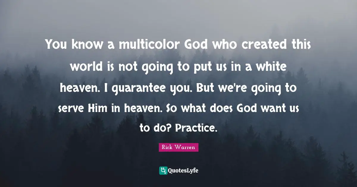 You know a multicolor God who created this world is not going to put us in a white heaven. I guarantee you. But we're going to serve Him in heaven. So what does God want us to do? Practice.