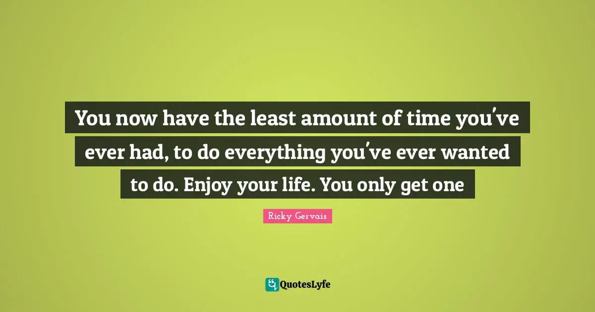 You now have the least amount of time you've ever had, to do everything you've ever wanted to do. Enjoy your life. You only get one