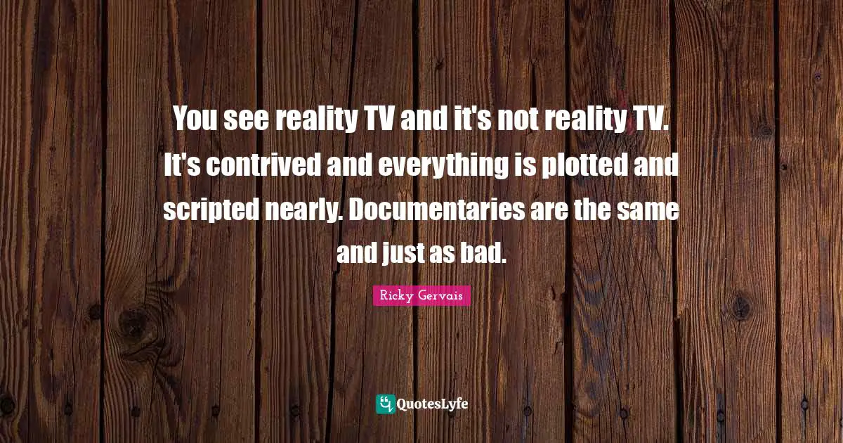 You see reality TV and it's not reality TV. It's contrived and everything is plotted and scripted nearly. Documentaries are the same and just as bad.