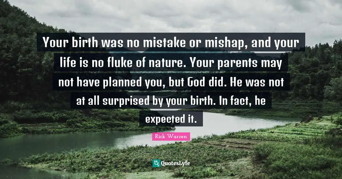 Your birth was no mistake or mishap, and your life is no fluke of nature. Your parents may not have planned you, but God did. He was not at all surprised by your birth. In fact, he expected it.