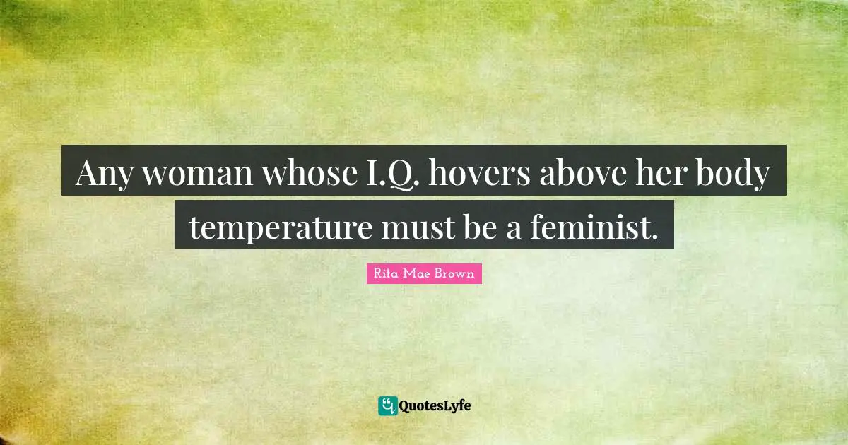 Any woman whose I.Q. hovers above her body temperature must be a feminist.