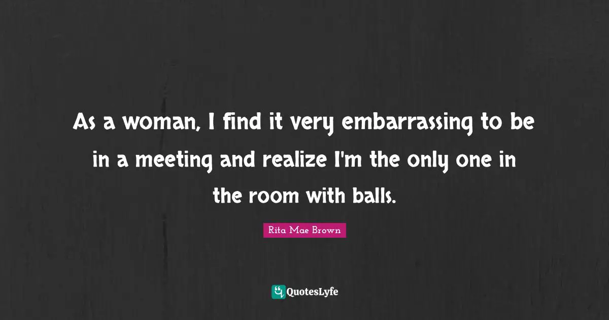 Rita Mae Brown Quotes: "As a woman, I find it very embarrassing to be in a meeting and realize I'm the only one in the room with balls."