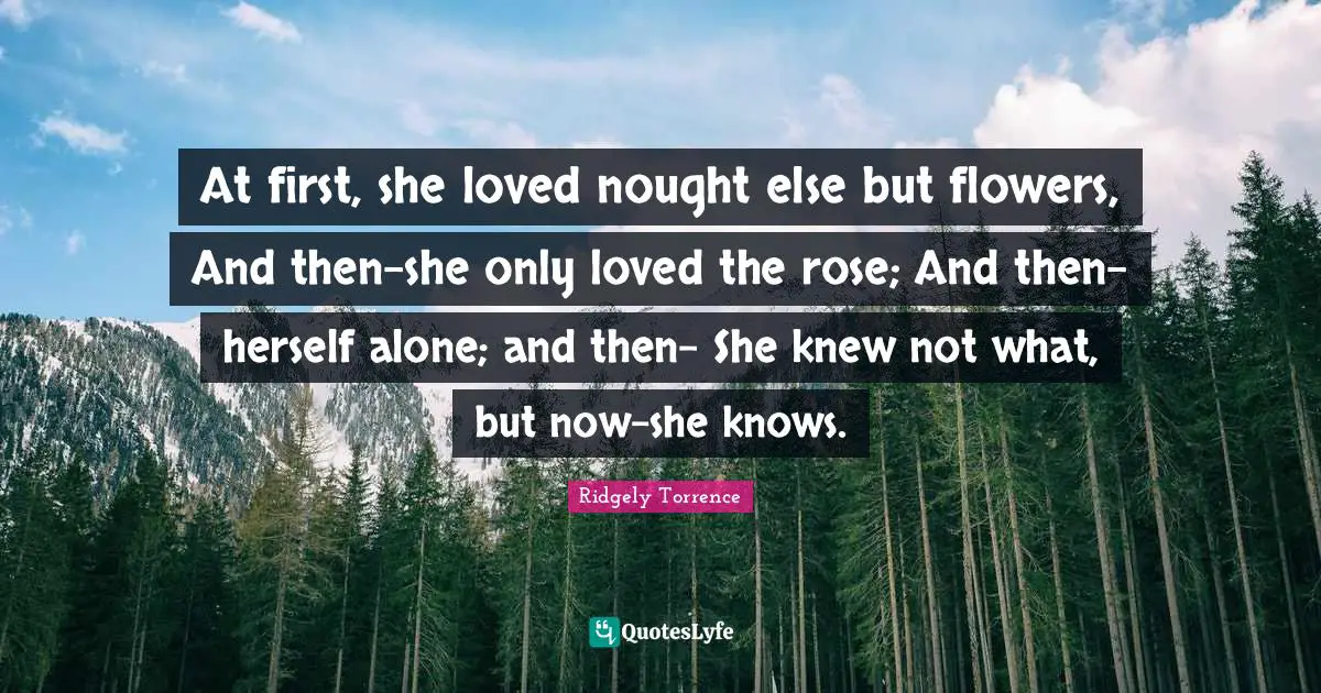 At first, she loved nought else but flowers, And then-she only loved the rose; And then-herself alone; and then- She knew not what, but now-she knows.