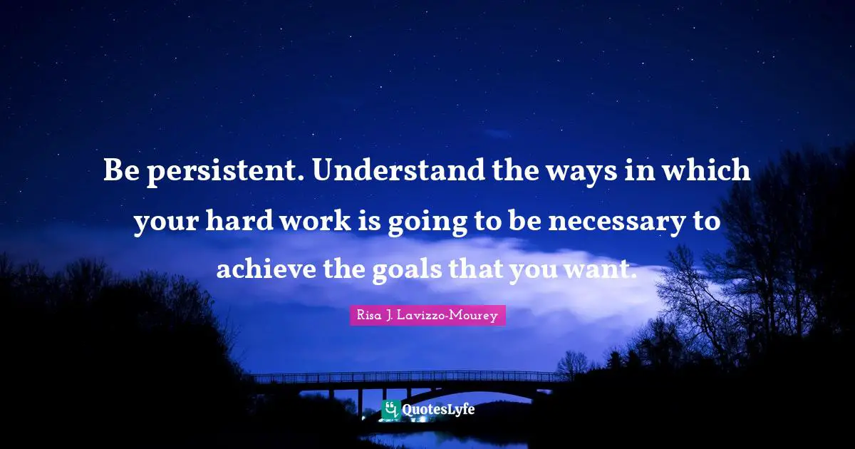 Be persistent. Understand the ways in which your hard work is going to be necessary to achieve the goals that you want.