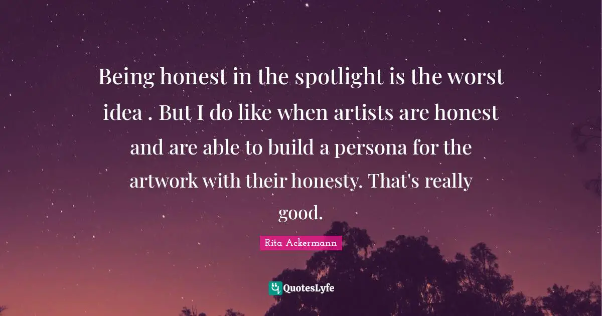 Being honest in the spotlight is the worst idea . But I do like when artists are honest and are able to build a persona for the artwork with their honesty. That's really good.