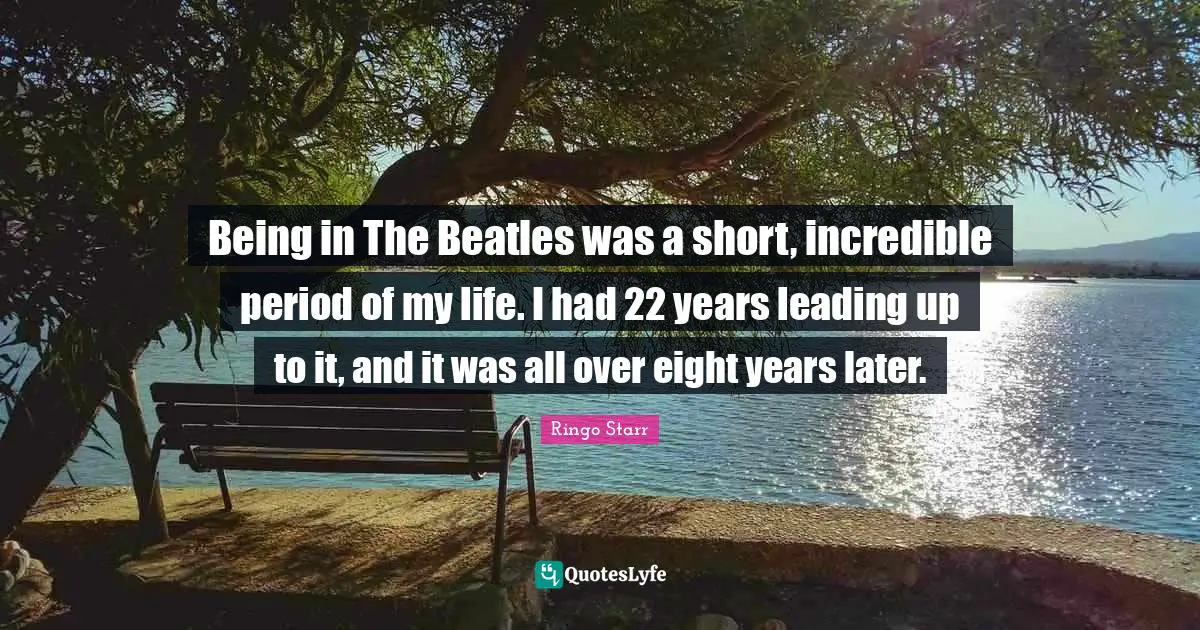 Being in The Beatles was a short, incredible period of my life. I had 22 years leading up to it, and it was all over eight years later.
