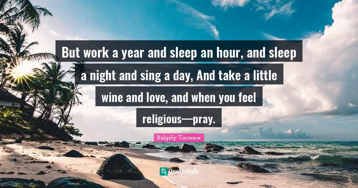 But work a year and sleep an hour, and sleep a night and sing a day, And take a little wine and love, and when you feel religious—pray.