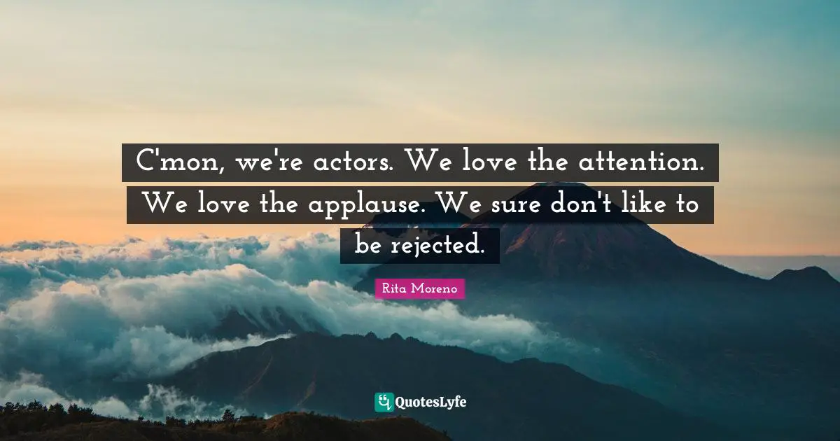 C'mon, we're actors. We love the attention. We love the applause. We sure don't like to be rejected.