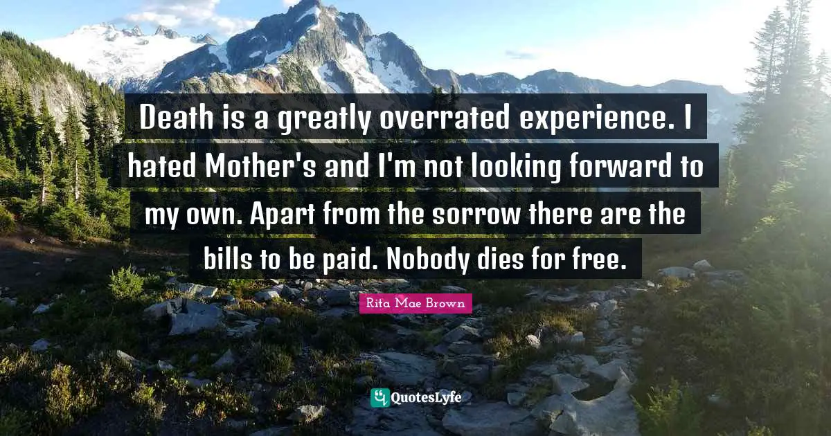Death is a greatly overrated experience. I hated Mother's and I'm not looking forward to my own. Apart from the sorrow there are the bills to be paid. Nobody dies for free.