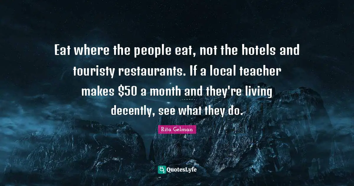 Eat where the people eat, not the hotels and touristy restaurants. If a local teacher makes $50 a month and they're living decently, see what they do.