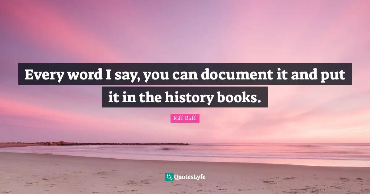 Every word I say, you can document it and put it in the history books.