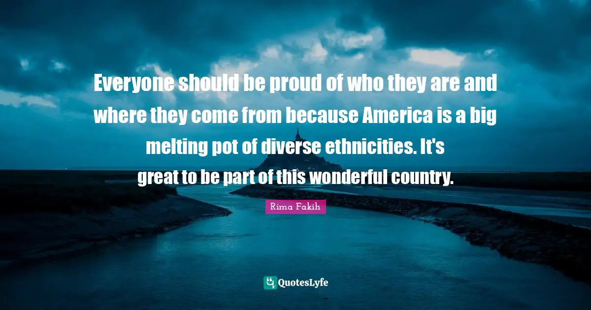 Everyone should be proud of who they are and where they come from because America is a big melting pot of diverse ethnicities. It's great to be part of this wonderful country.