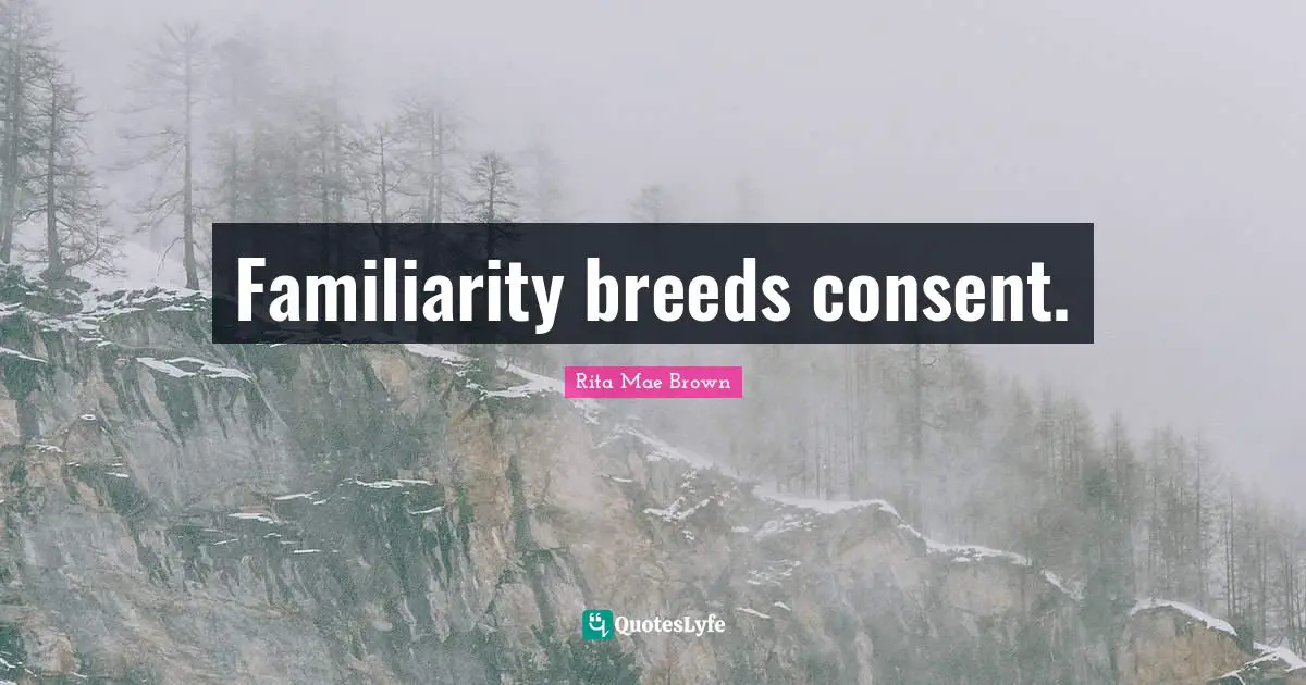 Familiarity breeds consent.