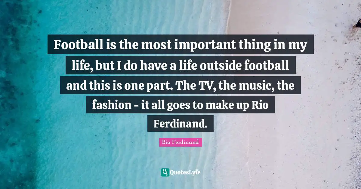 Football is the most important thing in my life, but I do have a life outside football and this is one part. The TV, the music, the fashion - it all goes to make up Rio Ferdinand.