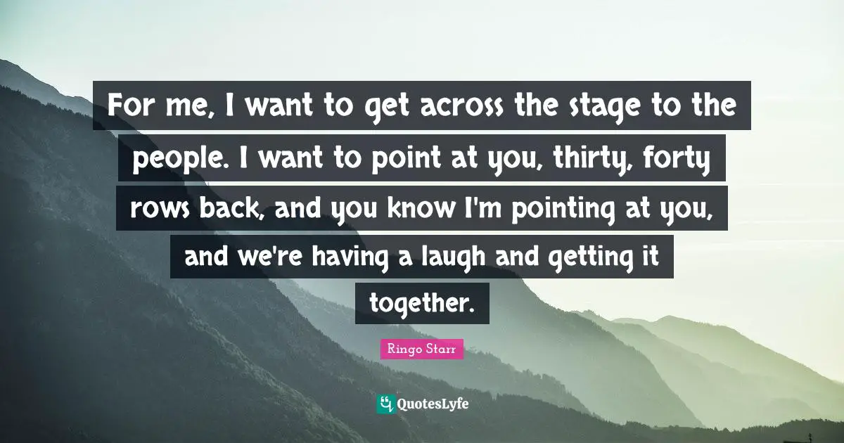 For me, I want to get across the stage to the people. I want to point at you, thirty, forty rows back, and you know I'm pointing at you, and we're having a laugh and getting it together.