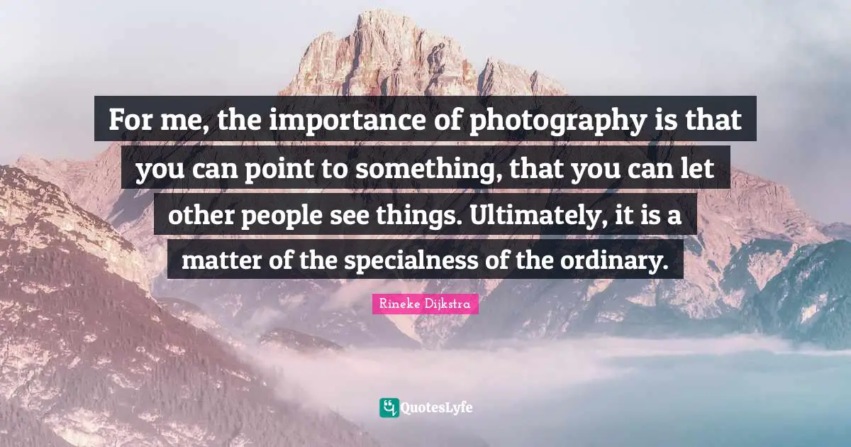For me, the importance of photography is that you can point to something, that you can let other people see things. Ultimately, it is a matter of the specialness of the ordinary.