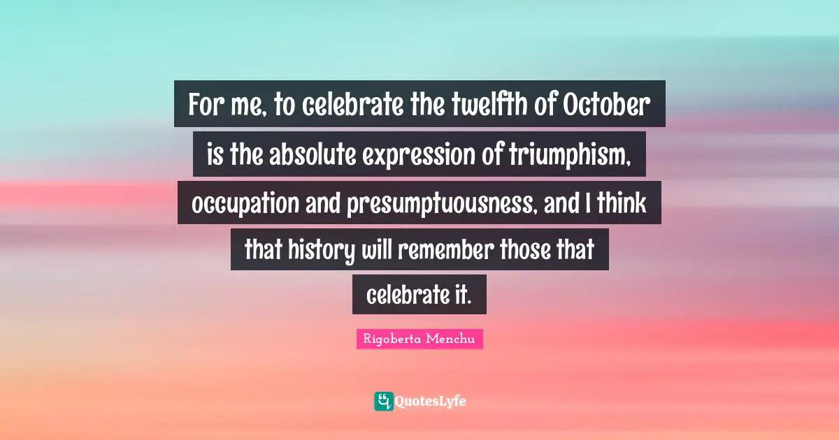 For me, to celebrate the twelfth of October is the absolute expression of triumphism, occupation and presumptuousness, and I think that history will remember those that celebrate it.