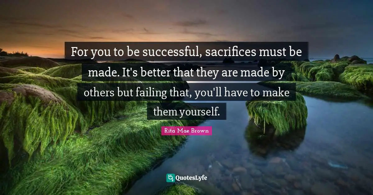 For you to be successful, sacrifices must be made. It's better that they are made by others but failing that, you'll have to make them yourself.