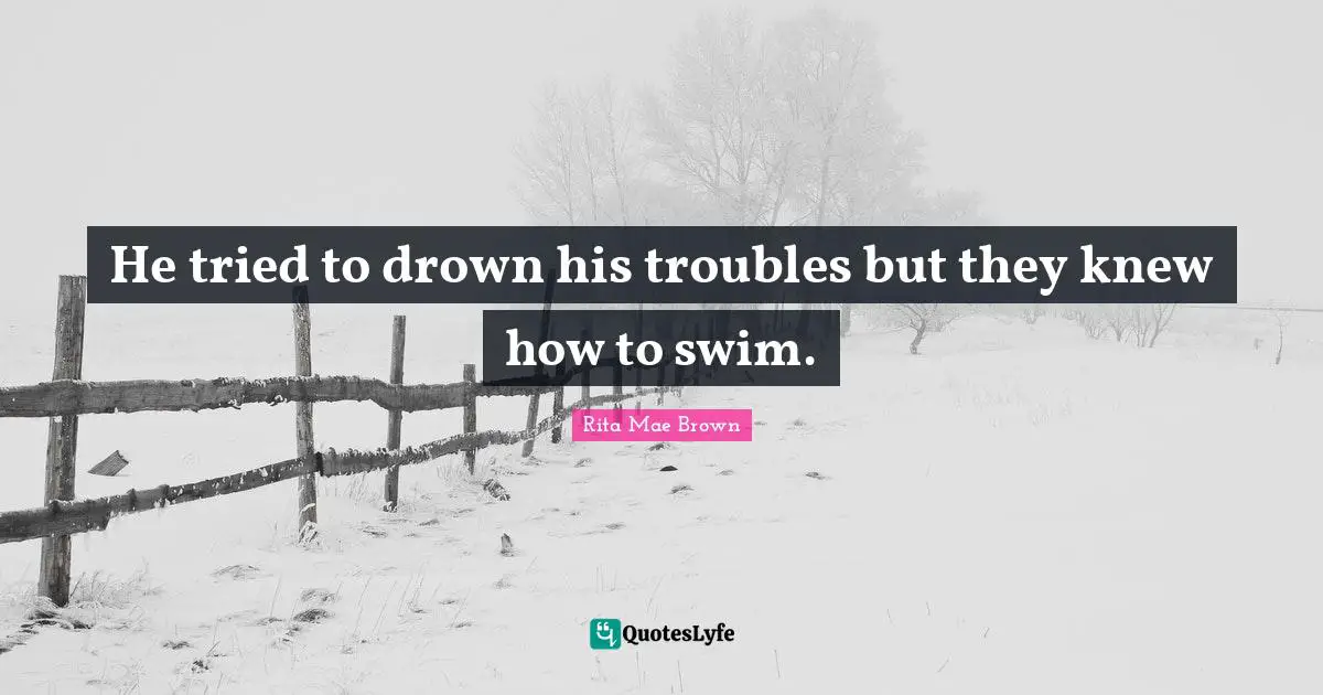 He tried to drown his troubles but they knew how to swim.