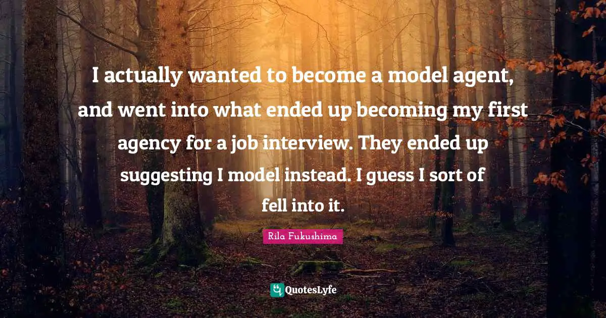 I actually wanted to become a model agent, and went into what ended up becoming my first agency for a job interview. They ended up suggesting I model instead. I guess I sort of fell into it.