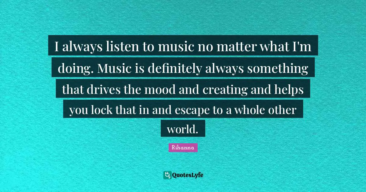 I always listen to music no matter what I'm doing. Music is definitely always something that drives the mood and creating and helps you lock that in and escape to a whole other world.