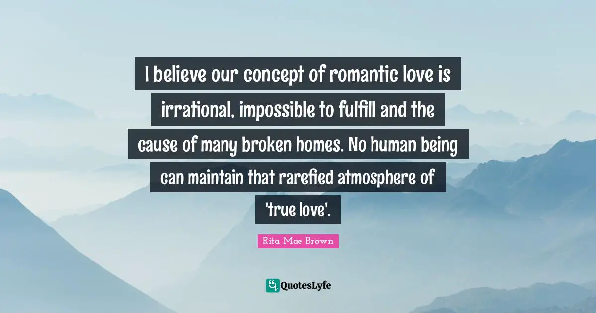 I believe our concept of romantic love is irrational, impossible to fulfill and the cause of many broken homes. No human being can maintain that rarefied atmosphere of 'true love'.