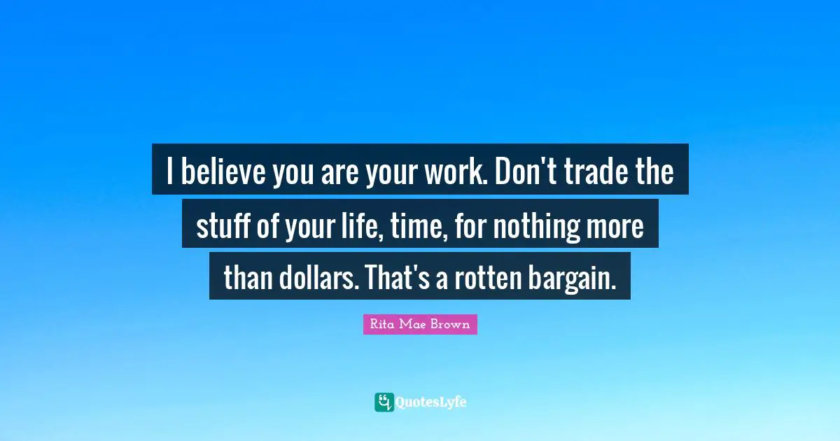 Dollars Quotes: "I believe you are your work. Don't trade the stuff of your life, time, for nothing more than dollars. That's a rotten bargain."
