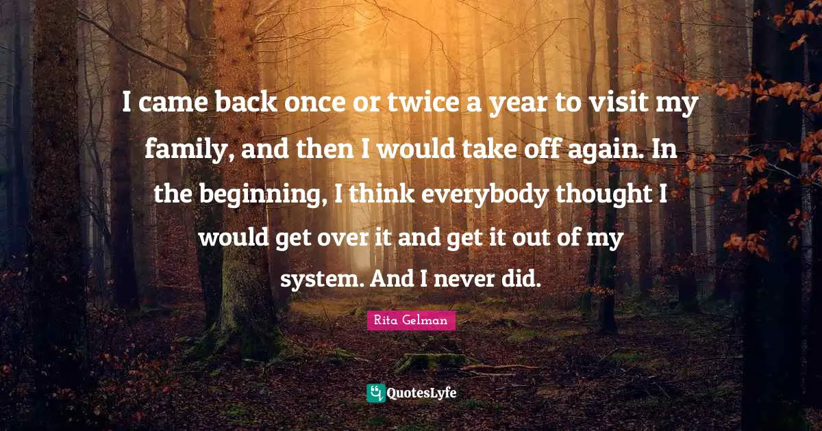 I came back once or twice a year to visit my family, and then I would take off again. In the beginning, I think everybody thought I would get over it and get it out of my system. And I never did.