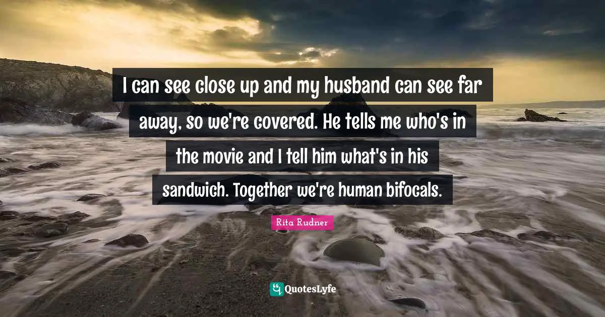 I can see close up and my husband can see far away, so we're covered. He tells me who's in the movie and I tell him what's in his sandwich. Together we're human bifocals.