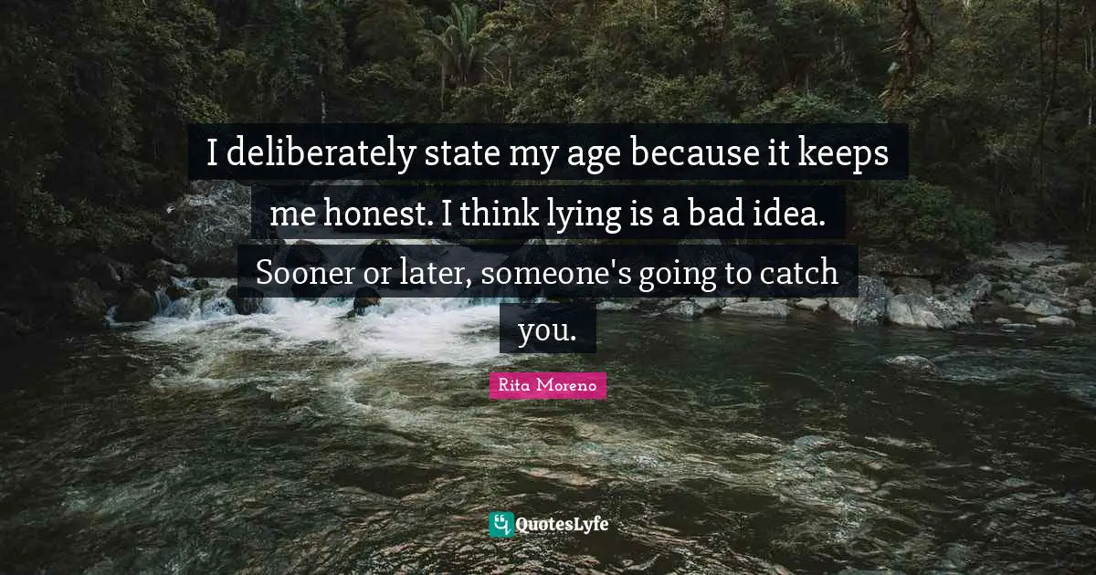 I deliberately state my age because it keeps me honest. I think lying is a bad idea. Sooner or later, someone's going to catch you.
