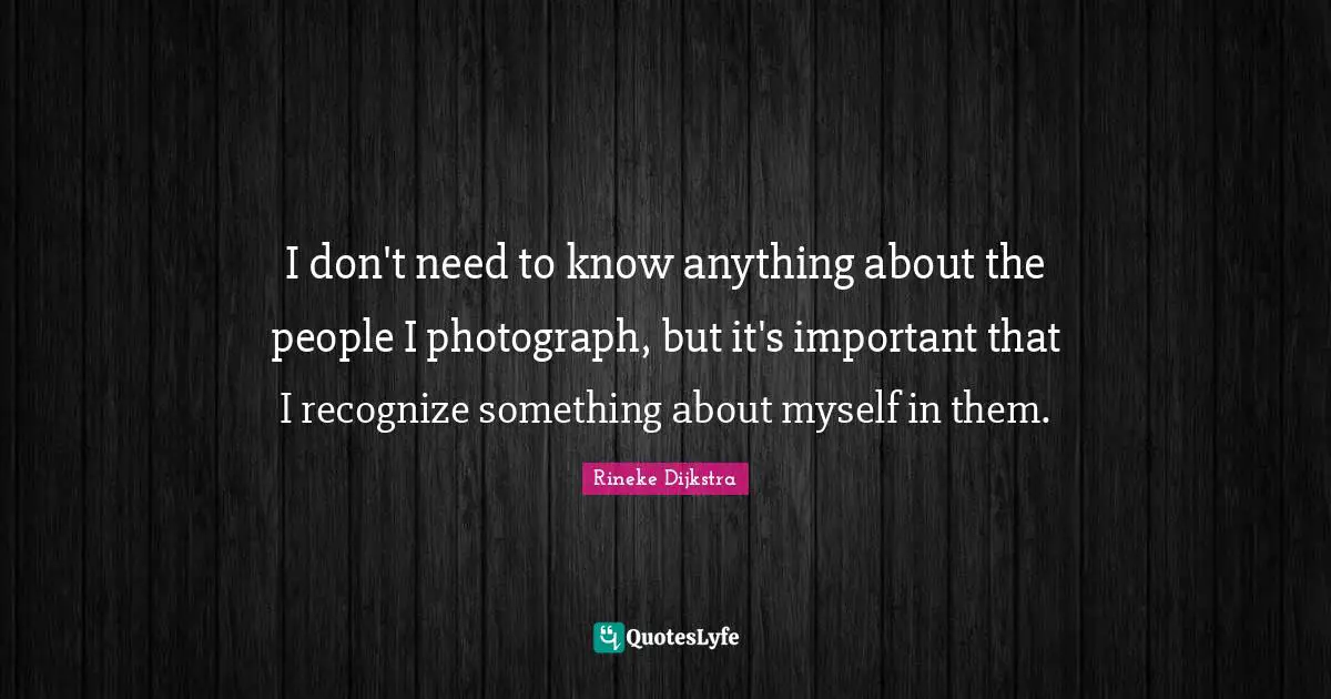 I don't need to know anything about the people I photograph, but it's important that I recognize something about myself in them.
