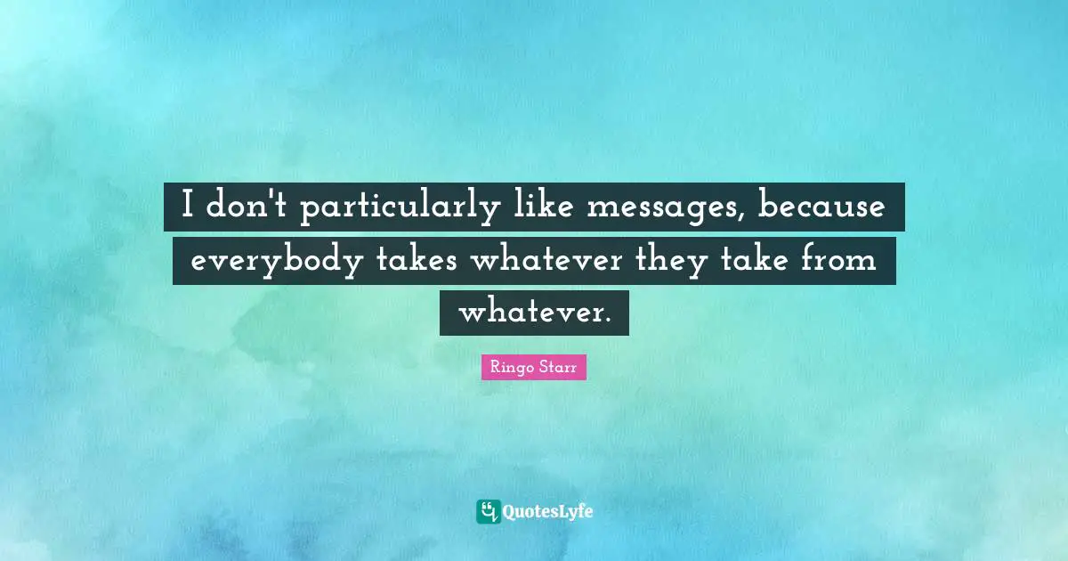 I don't particularly like messages, because everybody takes whatever they take from whatever.