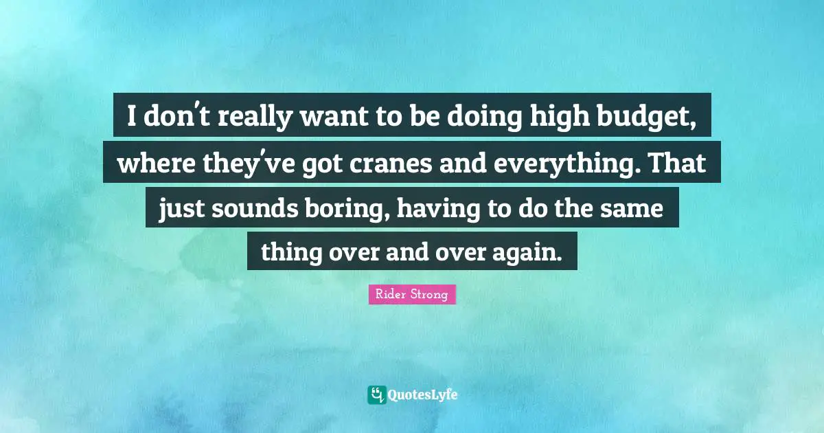I don't really want to be doing high budget, where they've got cranes and everything. That just sounds boring, having to do the same thing over and over again.
