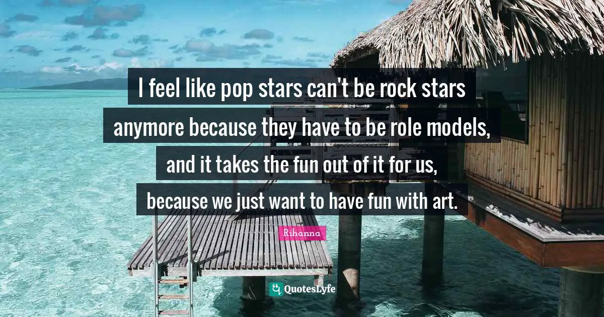 I feel like pop stars can't be rock stars anymore because they have to be role models, and it takes the fun out of it for us, because we just want to have fun with art.