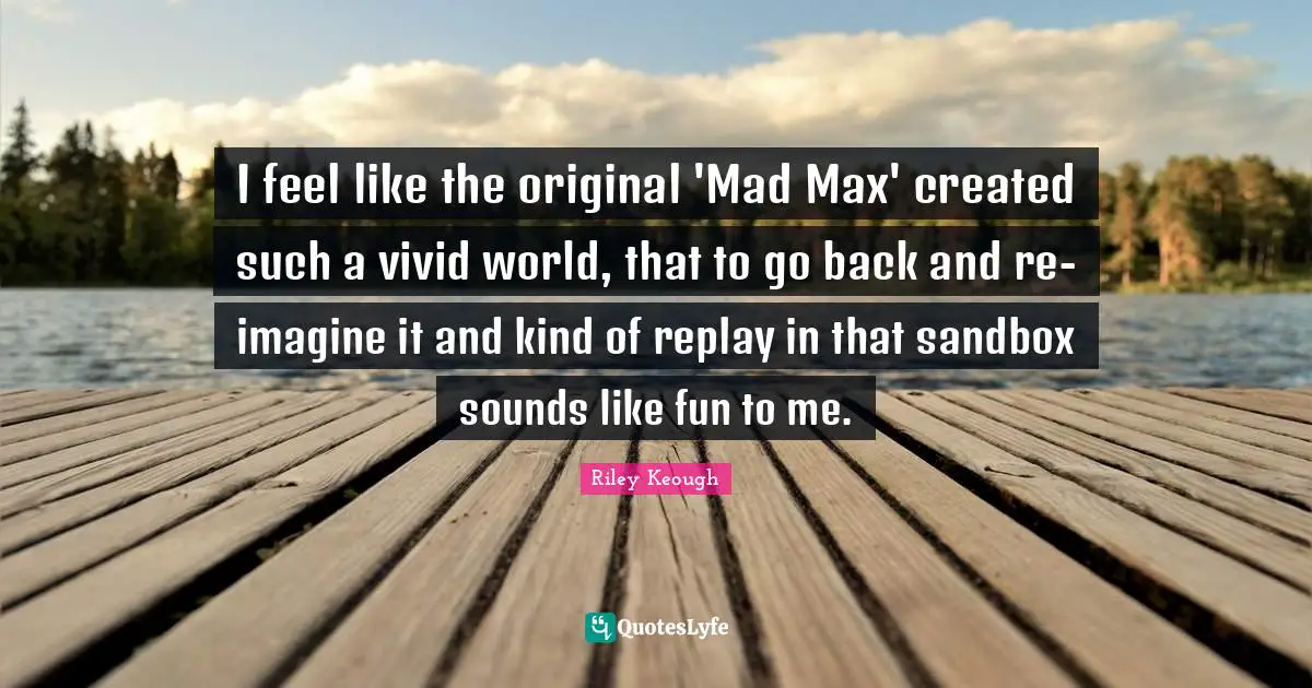 I feel like the original 'Mad Max' created such a vivid world, that to go back and re-imagine it and kind of replay in that sandbox sounds like fun to me.