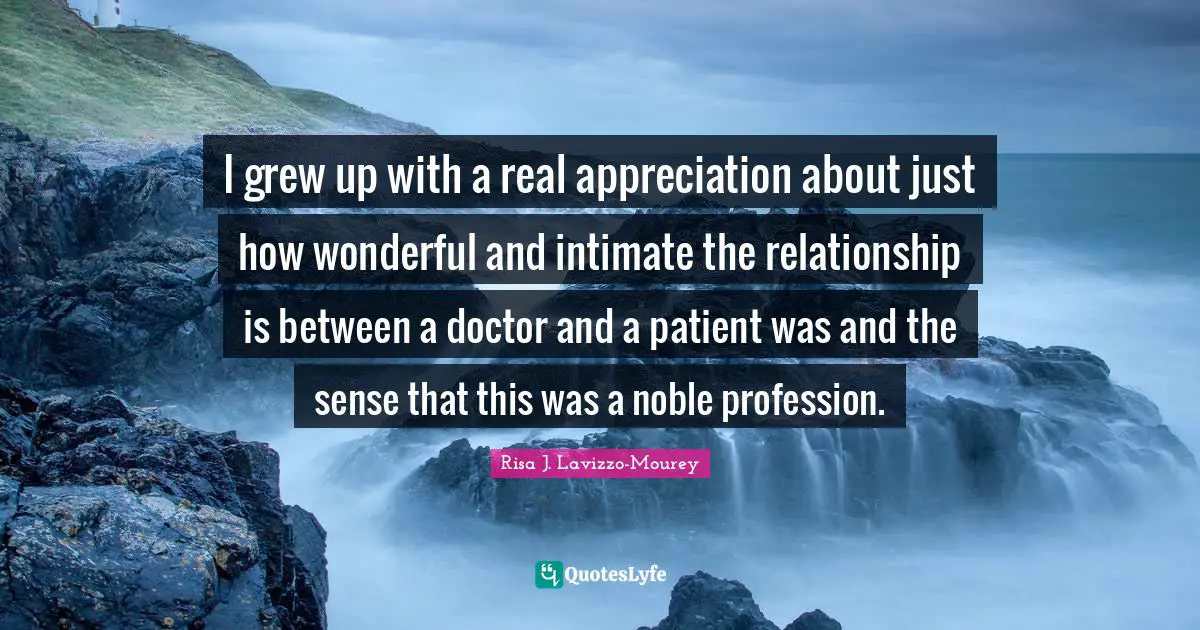 I grew up with a real appreciation about just how wonderful and intimate the relationship is between a doctor and a patient was and the sense that this was a noble profession.