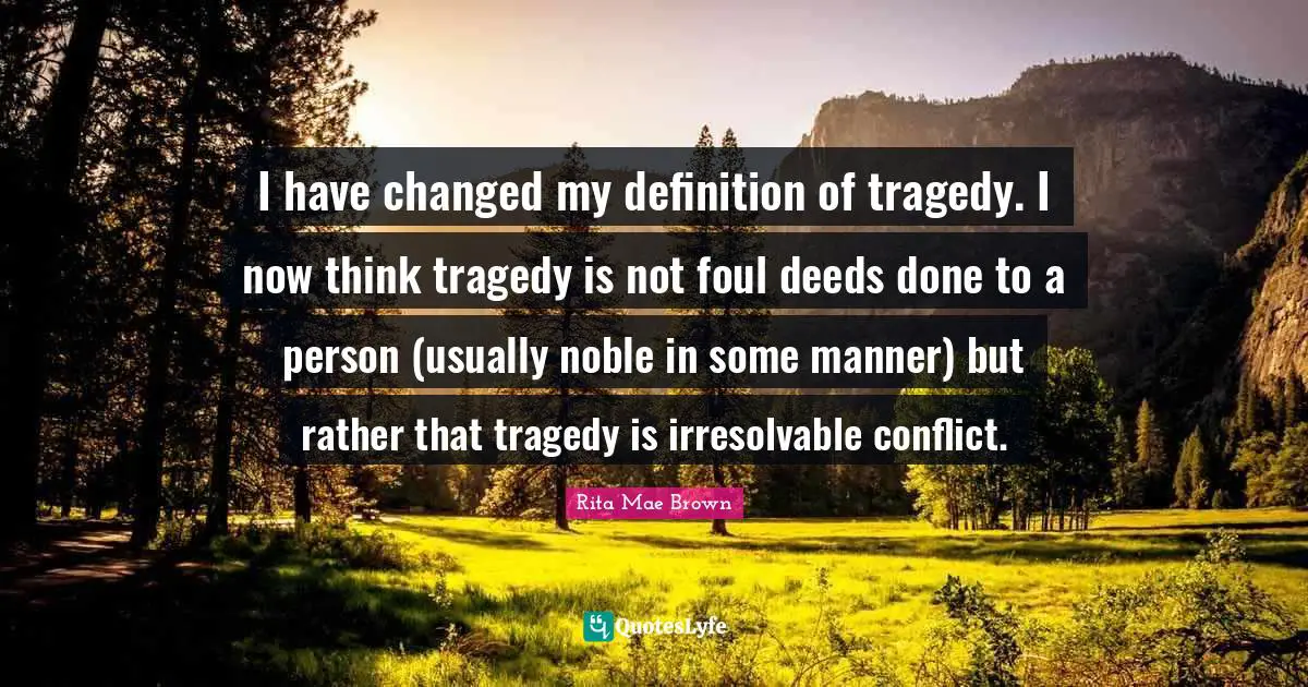 I Have Changed Quotes: "I have changed my definition of tragedy. I now think tragedy is not foul deeds done to a person (usually noble in some manner) but rather that tragedy is irresolvable conflict."