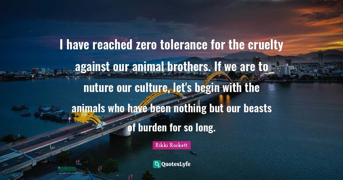 Cruelty Quotes: "I have reached zero tolerance for the cruelty against our animal brothers. If we are to nuture our culture, let's begin with the animals who have been nothing but our beasts of burden for so long."