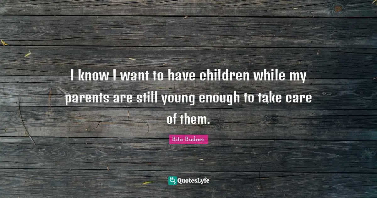 I know I want to have children while my parents are still young enough to take care of them.