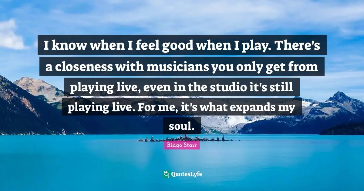 Ringo Starr Quotes: "I know when I feel good when I play. There's a closeness with musicians you only get from playing live, even in the studio it's still playing live. For me, it's what expands my soul."