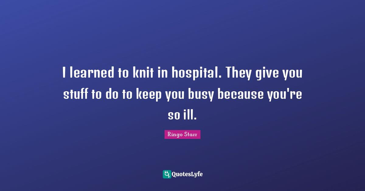 Ringo Starr Quotes: "I learned to knit in hospital. They give you stuff to do to keep you busy because you're so ill."