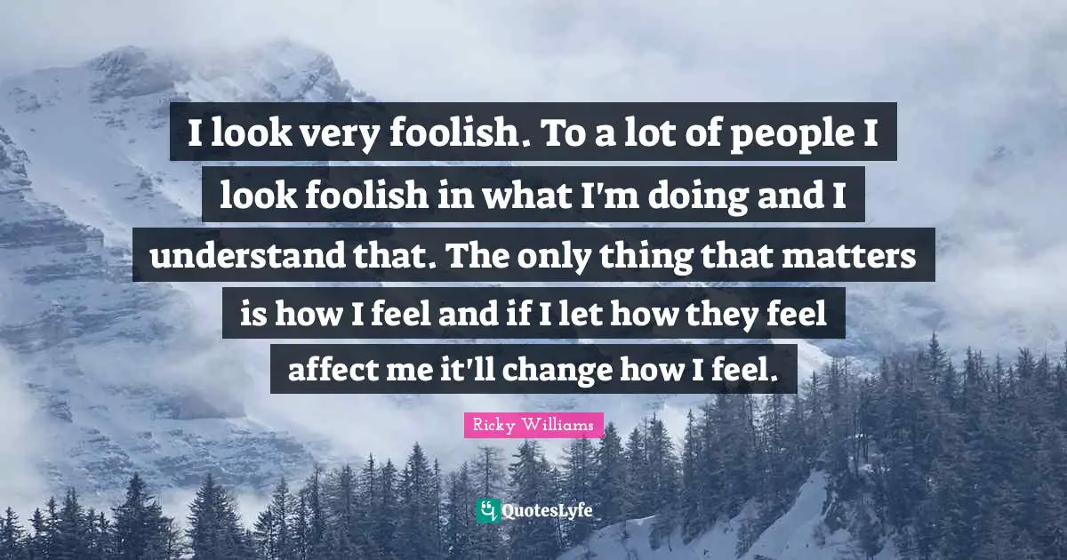 I look very foolish. To a lot of people I look foolish in what I'm doing and I understand that. The only thing that matters is how I feel and if I let how they feel affect me it'll change how I feel.