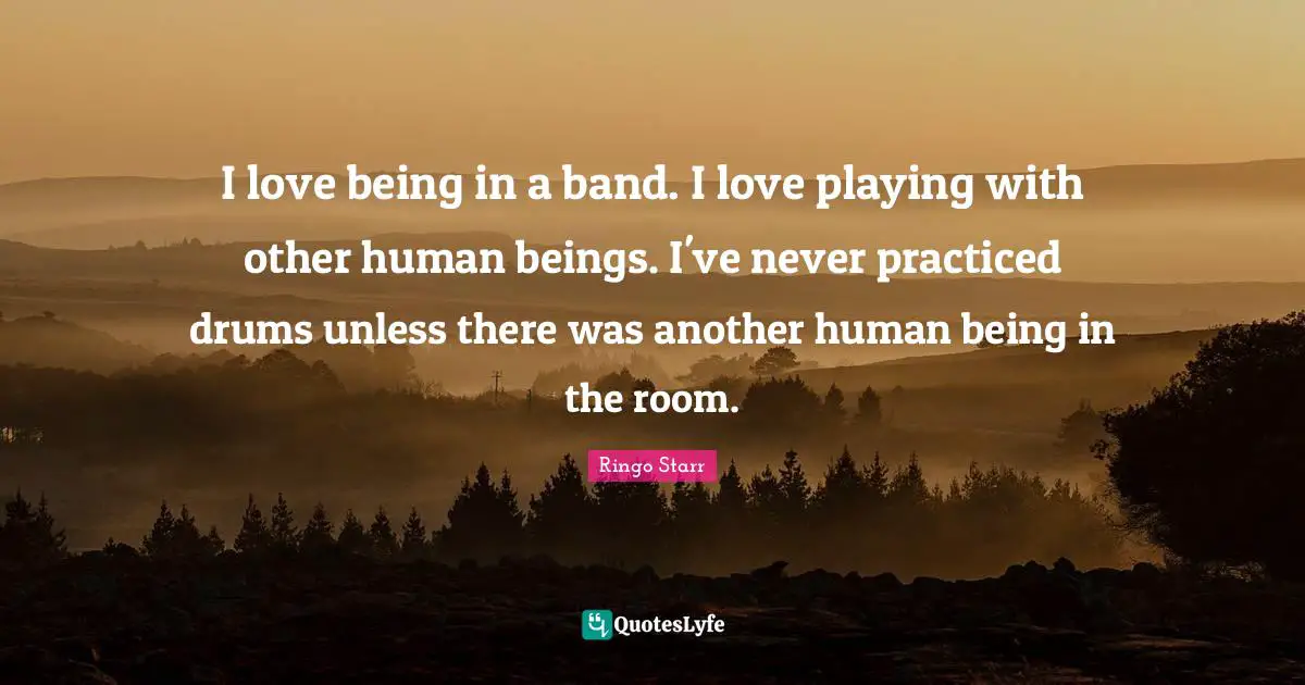 I love being in a band. I love playing with other human beings. I've never practiced drums unless there was another human being in the room.