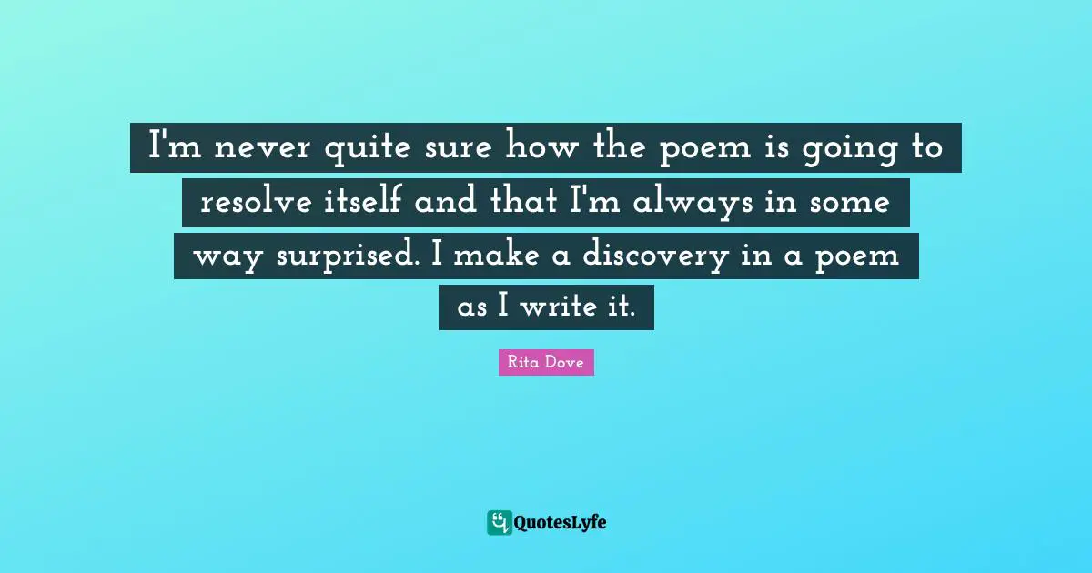 I'm never quite sure how the poem is going to resolve itself and that I'm always in some way surprised. I make a discovery in a poem as I write it.