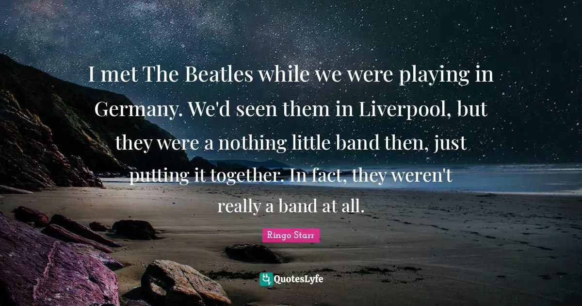 I met The Beatles while we were playing in Germany. We'd seen them in Liverpool, but they were a nothing little band then, just putting it together. In fact, they weren't really a band at all.