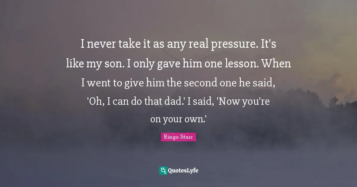 I never take it as any real pressure. It's like my son. I only gave him one lesson. When I went to give him the second one he said, 'Oh, I can do that dad.' I said, 'Now you're on your own.'
