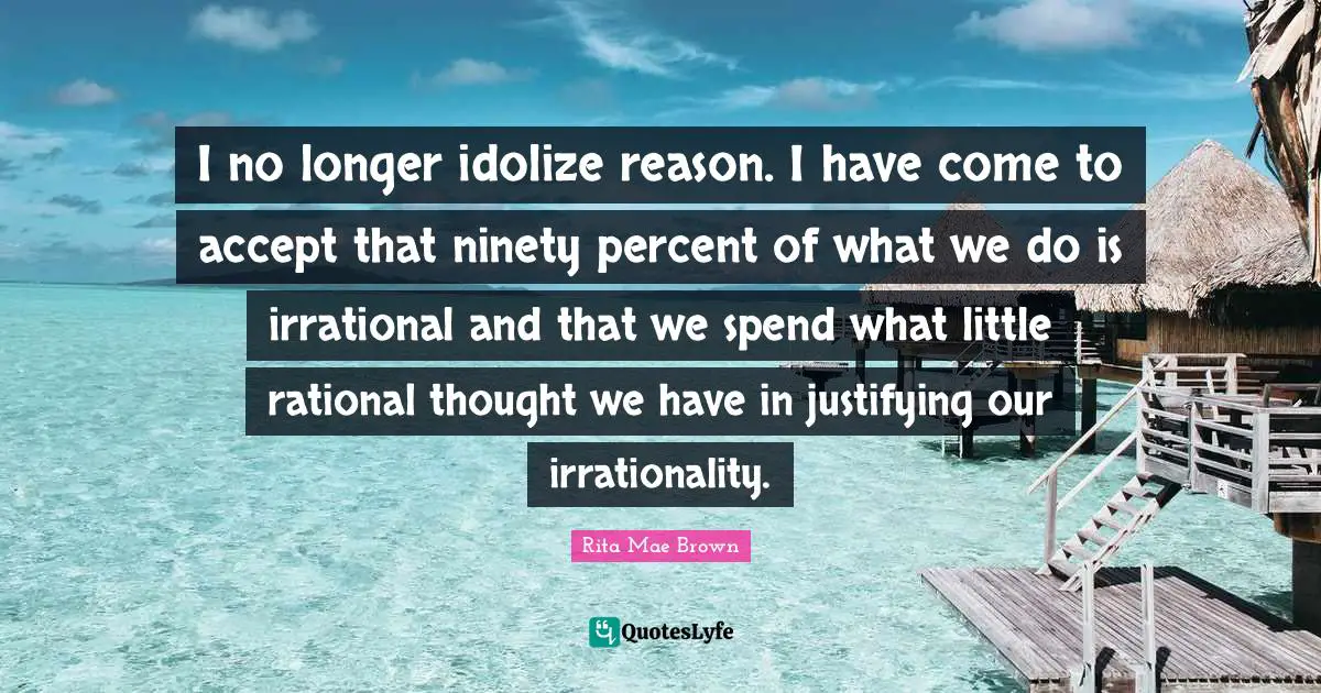I no longer idolize reason. I have come to accept that ninety percent of what we do is irrational and that we spend what little rational thought we have in justifying our irrationality.