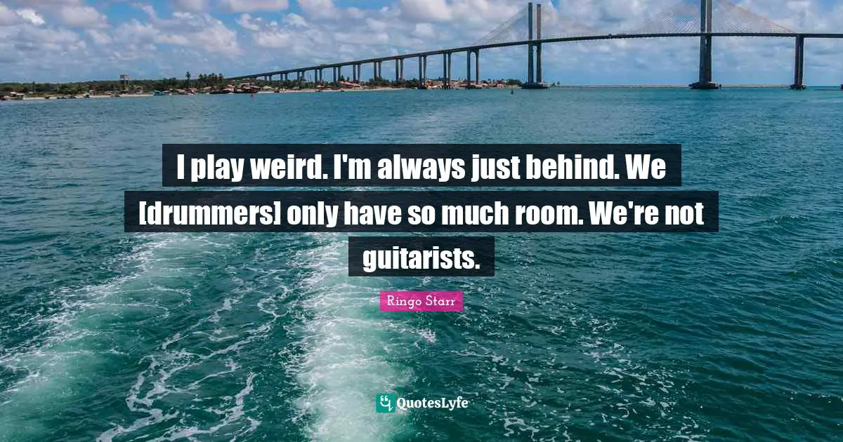 I play weird. I'm always just behind. We [drummers] only have so much room. We're not guitarists.