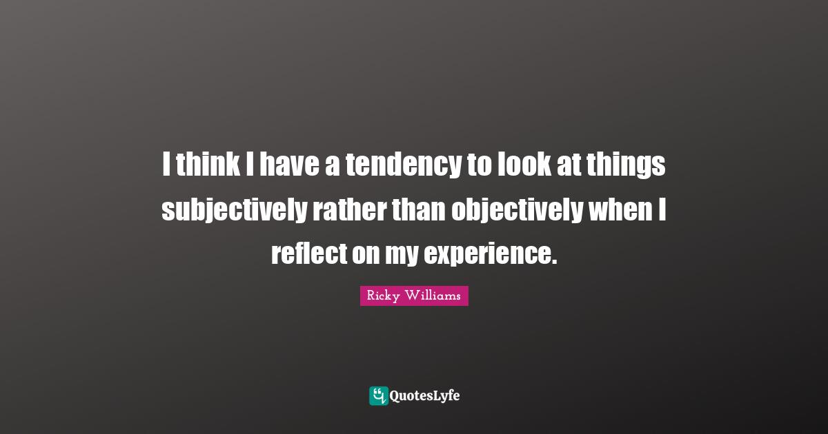 I think I have a tendency to look at things subjectively rather than objectively when I reflect on my experience.